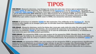 TIPOS
SDR SDRAN : Memoria síncrona, con tiempos de acceso de entre 25 y 10 ns y que se presentan en
módulos DIMM de 168 contactos. Fue utilizada en los Pentium II y en los Pentium III , así como en
los AMD K6, AMD Athlon K7 y Duron. Está muy extendida la creencia de que se llama SDRAM a secas,
y que la denominación SDR SDRAM es para diferenciarla de la memoria DDR, pero no es así,
simplemente se extendió muy rápido la denominación incorrecta. El nombre correcto es SDR
SDRAM ya que ambas (tanto la SDR como la DDR) son memorias síncronas dinámicas.
RDRAM: Se presentan en módulos RIMM de 184 contactos. Fue utilizada en los Pentium IV . Era la
memoria más rápida en su tiempo, pero por su elevado costo fue rápidamente cambiada por la
económica DDR.
DDR SDRAM : Memoria síncrona, envía los datos dos veces por cada ciclo de reloj. De este modo trabaja
al doble de velocidad del bus del sistema, sin necesidad de aumentar la frecuencia de reloj. Se
presenta en módulos DIMM de 184 contactos en el caso de ordenador de escritorio y en módulos de
144 contactos para los ordenadores portátiles.
DDR2 SDRAM : Las memorias DDR 2 son una mejora de las memorias DDR (Double Data Rate), que
permiten que los búferes de entrada/salida trabajen al doble de la frecuencia del núcleo, permitiendo
que durante cada ciclo de reloj se realicen cuatro transferencias. Se presentan en módulos DIMM de
240 contactos.
DDR3 SDRAM: Las memorias DDR 3 son una mejora de las memorias DDR 2, proporcionan significantes
mejoras en el rendimiento en niveles de bajo voltaje, lo que lleva consigo una disminución del gasto
global de consumo. Los módulos DIMM DDR 3 tienen 240 pines, el mismo número que DDR 2; sin
embargo, los DIMMs son físicamente incompatibles, debido a una ubicación diferente de la muesca.
 