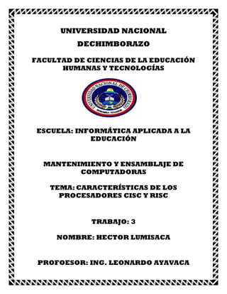 UNIVERSIDAD NACIONAL
DECHIMBORAZO
FACULTAD DE CIENCIAS DE LA EDUCACIÓN
HUMANAS Y TECNOLOGÍAS

ESCUELA: INFORMÁTICA APLICADA A LA
EDUCACIÓN

MANTENIMIENTO Y ENSAMBLAJE DE
COMPUTADORAS
TEMA: CARACTERÍSTICAS DE LOS
PROCESADORES CISC Y RISC

TRABAJO: 3
NOMBRE: HECTOR LUMISACA

PROFOESOR: ING. LEONARDO AYAVACA

 