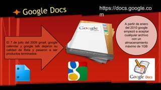 El 7 de julio del 2009 gmail, google
calendar y google talk dejaron su
calidad de Beta y pasaron a ser
productos terminados
A partir de enero
del 2010 google
empezó a aceptar
cualquier archivo
con un
almacenamiento
máximo de 1GB
https://docs.google.co
m
 