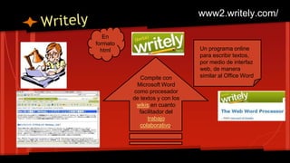 Un programa online
para escribir textos,
por medio de interfaz
web, de manera
similar al Office Word
En
formato
html
Compite con
Microsoft Word
como procesador
de textos y con los
wikis en cuanto
facilitador del
trabajo
colaborativo.
www2.writely.com/
 
