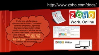 http://www.zoho.com/docs/
Pertenece a la familia de
aplicaciones de Zoho, Cuenta con
corrector ortográfico, opciones
deshacer/rehacermultinivel (se
pueden recargar o eliminar varias
acciones realizadas, una tras otra),
abre archivos DOC, ODT, SXW
(los de OpenOffice), HTML, RTF,
JPG, GIF,PNG, y almacenamiento
ilimitado de documentos.
 