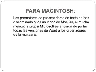 PARA MACINTOSH:   Los promotores de procesadores de texto no han discriminado a los usuarios de Mac Os, ni mucho menos: la propia Microsoft se encarga de portar todas las versiones de Word a los ordenadores de la manzana.