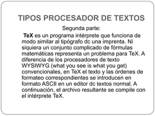 TIPOS PROCESADOR DE TEXTOSSegunda parte:TeX es un programa intérprete que funciona de modo similar al tipógrafo dc una imprenta. Ni siquiera un conjunto complicado de fórmulas matemáticas representa un problema para TeX. A diferencia de los procesadores de texto WYSIWYG (whatyouseeiswhatyouget) convencionales, en TeX el texto y las órdenes de formateo correspondientes se introducen en formato ASCII en un editor dc textos normal. A continuación, el archivo resultante se compile con el intérprete TeX.
