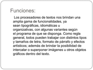 Funciones:    Los procesadores de textos nos brindan una amplia gama de funcionalidades, ya sean tipográficas, idiomáticas u organizativas, con algunas variantes según el programa de que se disponga. Como regla general, todos pueden trabajar con distintos tipos y tamaños de letra, formato de párrafo y efectos artísticos; además de brindar la posibilidad de intercalar o superponer imágenes u otros objetos gráficos dentro del texto.