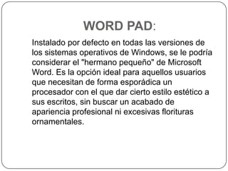 WORD PAD:   Instalado por defecto en todas las versiones de los sistemas operativos de Windows, se le podría considerar el "hermano pequeño" de Microsoft Word. Es la opción ideal para aquellos usuarios que necesitan de forma esporádica un procesador con el que dar cierto estilo estético a sus escritos, sin buscar un acabado de apariencia profesional ni excesivas florituras ornamentales. 