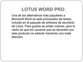 LOTUS WORD PRO:   Una de las alternativas más populares a Microsoft Word es este procesador de textos, incluido en el paquete de software de escritorio de Lotus. Para gustos se pintan colores, pero lo cierto es que los usuarios que se decanten por este producto no estarán haciendo una mala elección. 