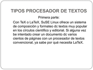 TIPOS PROCESADOR DE TEXTOSPrimera parte:   Con TeX o LaTeX, SuSE Linux ofrece un sistema de composición y formateo dc textos muy popular en los círculos científico y editorial. Si alguna vez be intentado crear un documento dc varios cientos de páginas con un procesador de textos convencional, ya sabe por qué necesita LaTeX.