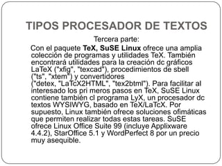 TIPOS PROCESADOR DE TEXTOSTercera parte:   Con el paquete TeX, SuSE Linux ofrece una amplia colección de programas y utilidades TeX. También encontrará utilidades para la creación dc gráficos LaTeX ("xfig", "texcad"), procedimientos de sbell ("ts", "xtem") y convertidores ("detex, "LaTcX2HTML", "tex2btml"). Para facilitar al interesado los pri meros pasos en TeX, SuSE Linux contiene también cl programa LyX, un procesador dc textos WYSIWYG, basado en TeX/LaTcX. Por supuesto, Linux también ofrece soluciones ofimáticas que permiten realizar todas estas tareas. SuSE ofrece Linux Office Suite 99 (incluye Applixware 4.4.2), StarOffice 5.1 y WordPerfect 8 por un precio muy asequible.