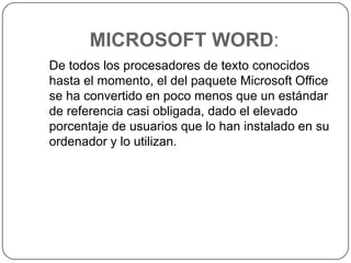 MICROSOFT WORD:   De todos los procesadores de texto conocidos hasta el momento, el del paquete Microsoft Office se ha convertido en poco menos que un estándar de referencia casi obligada, dado el elevado porcentaje de usuarios que lo han instalado en su ordenador y lo utilizan.