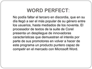 WORD PERFECT:   No podía faltar el tercero en discordia, que en su día llegó a ser el más popular de su género entre los usuarios, hasta mediados de los noventa. El procesador de textos de la suite de Corel presenta un despliegue de innovadoras características que demuestran el interés por parte de sus promotores en volver a hacer de este programa un producto puntero capaz de competir en el mercado con Microsoft Word. 