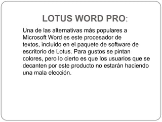 LOTUS WORD PRO:   Una de las alternativas más populares a Microsoft Word es este procesador de textos, incluido en el paquete de software de escritorio de Lotus. Para gustos se pintan colores, pero lo cierto es que los usuarios que se decanten por este producto no estarán haciendo una mala elección. 