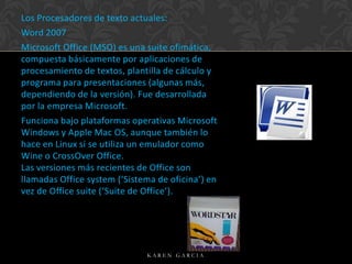 Los Procesadores de texto actuales:
Word 2007
Microsoft Office (MSO) es una suite ofimática,
compuesta básicamente por aplicaciones de
procesamiento de textos, plantilla de cálculo y
programa para presentaciones (algunas más,
dependiendo de la versión). Fue desarrollada
por la empresa Microsoft.
Funciona bajo plataformas operativas Microsoft
Windows y Apple Mac OS, aunque también lo
hace en Linux si se utiliza un emulador como
Wine o CrossOver Office.
Las versiones más recientes de Office son
llamadas Office system (‘Sistema de oficina’) en
vez de Office suite (‘Suite de Office’).

KAREN GARCIA

 