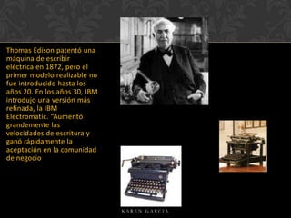 Thomas Edison patentó una
máquina de escribir
eléctrica en 1872, pero el
primer modelo realizable no
fue introducido hasta los
años 20. En los años 30, IBM
introdujo una versión más
refinada, la IBM
Electromatic. “Aumentó
grandemente las
velocidades de escritura y
ganó rápidamente la
aceptación en la comunidad
de negocio

KAREN GARCIA

 