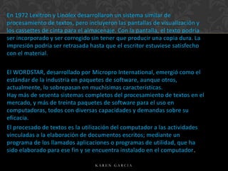 En 1972 Lexitron y Linolex desarrollaron un sistema similar de
procesamiento de textos, pero incluyeron las pantallas de visualización y
los cassettes de cinta para el almacenaje. Con la pantalla, el texto podría
ser incorporado y ser corregido sin tener que producir una copia dura. La
impresión podría ser retrasada hasta que el escritor estuviese satisfecho
con el material.

El WORDSTAR, desarrollado por Micropro International, emergió como el
estándar de la industria en paquetes de software, aunque otros,
actualmente, lo sobrepasan en muchísimas características.
Hay más de sesenta sistemas completos del procesamiento de textos en el
mercado, y más de treinta paquetes de software para el uso en
computadoras, todos con diversas capacidades y demandas sobre su
eficacia.
El procesado de textos es la utilización del computador a las actividades
vinculadas a la elaboración de documentos escritos; mediante un
programa de los llamados aplicaciones o programas de utilidad, que ha
sido elaborado para ese fin y se encuentra instalado en el computador.
KAREN GARCIA

 