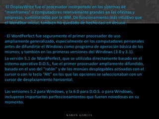 El DisplayWrite fue el procesador incorporado en los sistemas de
“mainframes” o computadores relativamente grandes en las oficinas y
empresas, suministrados por la IBM. De funcionamiento más intuitivo que
el WordStar inicial, también ha quedado de hecho casi en desuso.
· El WordPerfect fue seguramente el primer procesador de uso
ampliamente generalizado, especialmente en los computadores personales
antes de difundirse el Windows como programa de operación básica de los
mismos; y también en las primeras versiones del Windows (3.0 y 3.1).
La versión 5.1 de WordPerfect, que se utilizaba directamente basado en el
sistema operativo D.O.S., fue el primer procesador ampliamente difundido,
basada en el uso del “ratón” y de los menúes desplegables activados con el
cursor o con la tecla “Alt” en los que las opciones se seleccionaban con un
cursor de desplazamiento horizontal.
Las versiones 5.2 para Windows, y la 6.0 para D.O.S. o para Windows,
incluyeron importantes perfeccionamientos que fueron novedosos en su
momento.
KAREN GARCIA

 