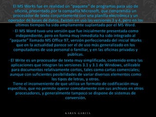 El MS Works fue en realidad un “paquete” de programas pasa uso de
oficina, presentado por la compañía Microsoft, que comprendía un
procesador de texto conjuntamente con una planilla electrónica y un
operador de bases de datos. Existen en uso las versiones 3 y 4, pero en los
últimos tiempos ha sido ampliamente suplantado por el MS Word.
· El MS Word tuvo una versión que fue inicialmente presentada como
independiente, pero en forma muy inmediata ha sido integrado al
“paquete” llamado MS Office 97, versión perfeccionada del inicial Works
que en la actualidad parece ser el de uso más generalizado en los
computadores de uso personal o familiar, y en las oficinas privadas y
públicas.
· El Write es un procesador de texto muy simplificado, contenido entre las
aplicaciones que integran las versiones 3.1 y 3.1 de Windows, utilizable
para documentos relativamente cortos, tales como cartas comerciales;
aunque con suficientes posibilidades de variar diversos elementos como
los tipos de letras, y otros.
Tiene el inconveniente de que utiliza un formato de codificación muy
específico, que no permite operar comodamente con sus archivos en otros
procesadores, y generalmente tampoco se dispone de sistemas de
conversión.

KAREN GARCIA

 