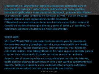 El Notebook y el WordPad son también aplicaciones adecuadas para el
procesado de textos, en un formato de codificación de texto genérico,
bastante simplificadas – especialmente el Notebook, ya que el WordPad es
una versión del Write contenida en Windows 95 y 98 – que sin embargo
pueden utilizarse para operaciones sencillas de edición.
El Notebook se caracteriza por tener una limitada capacidad en cuanto al
tamaño de los documentos que admite; y como el Write y el WordPad, no
habilitan la apertura simultánea de varios documentos

WORD 2000
Microsoft Word 2000 es una poderosa herramienta para la creación de
documentos simples y complejos; con ella, se puede escribir una novela,
incluir gráficos, realizar organigramas, insertar objetos, crear tablas de
contenido, índices, citas bibliográficas; en fin, todo lo que se necesite para la
creación de un documento lo puede encontrar en esta herramienta.
Además, con el interés que hay en la actualidad por los sitios de Internet,
podrá publicar algunos documentos en Web y con Word es sumamente fácil
hacerlo. También, le permite crear un documento y enviarlo a diversas
personas sin necesidad de crear uno para cada una de ellas
KAREN GARCIA

 