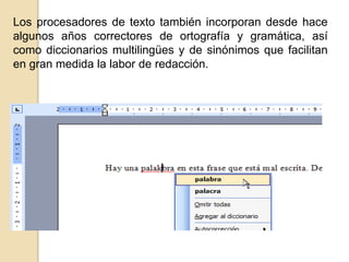 Los procesadores de texto también incorporan desde hace
algunos años correctores de ortografía y gramática, así
como diccionarios multilingües y de sinónimos que facilitan
en gran medida la labor de redacción.

 