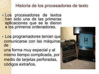 Historia de los procesadores de texto


Los procesadores de textos
han sido una de las primeras
aplicaciones que se le dieron
a los primeros ordenadores.



Los programadores tenían que
comunicarse con las máquinas
de
una forma muy especial y al
mismo tiempo complicada, por
medio de tarjetas perforadas,
códigos extraños.

 