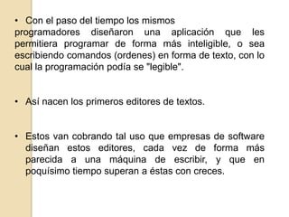 • Con el paso del tiempo los mismos
programadores diseñaron una aplicación que les
permitiera programar de forma más inteligible, o sea
escribiendo comandos (ordenes) en forma de texto, con lo
cual la programación podía se "legible".
• Así nacen los primeros editores de textos.
• Estos van cobrando tal uso que empresas de software
diseñan estos editores, cada vez de forma más
parecida a una máquina de escribir, y que en
poquísimo tiempo superan a éstas con creces.

 