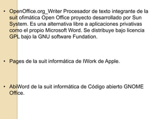 • OpenOffice.org_Writer Procesador de texto integrante de la
suit ofimática Open Office proyecto desarrollado por Sun
System. Es una alternativa libre a aplicaciones privativas
como el propio Microsoft Word. Se distribuye bajo licencia
GPL bajo la GNU software Fundation.

• Pages de la suit informática de IWork de Apple.

• AbiWord de la suit informática de Código abierto GNOME
Office.

 