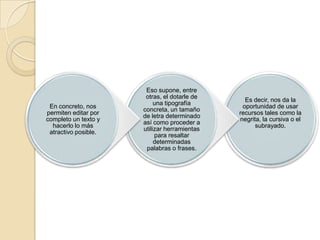En concreto, nos
permiten editar por
completo un texto y
hacerlo lo más
atractivo posible.

Eso supone, entre
otras, el dotarle de
una tipografía
concreta, un tamaño
de letra determinado
así como proceder a
utilizar herramientas
para resaltar
determinadas
palabras o frases.

Es decir, nos da la
oportunidad de usar
recursos tales como la
negrita, la cursiva o el
subrayado.

 