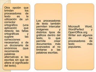 Otra opción que
brindan
los
procesadores de
texto
es
la
utilización de un
corrector
ortográfico
(una
aplicación
que
detecta las faltas
ortográficas
y
sugiere
las
correcciones
necesarias) o de
un diccionario de
sinónimos
(que
recomienda
palabras
alternativas a las
escritas sin que se
altere el significado
del texto).

Los procesadores
de texto también
permiten intercalar
imágenes
y
distintos tipos de
gráficos dentro del
texto,
lo
que
permite
crear
documentos más
avanzados al no
limitarse
a
las
palabras escritas.

Microsoft
Word,
WordPerfect
y
OpenOffice.org
Writer son algunos
de
los
procesadores de
texto
más
populares.

 