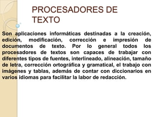 PROCESADORES DE
TEXTO
Son aplicaciones informáticas destinadas a la creación,
edición, modificación, corrección e impresión de
documentos de texto. Por lo general todos los
procesadores de textos son capaces de trabajar con
diferentes tipos de fuentes, interlineado, alineación, tamaño
de letra, corrección ortográfica y gramatical, el trabajo con
imágenes y tablas, además de contar con diccionarios en
varios idiomas para facilitar la labor de redacción.

 