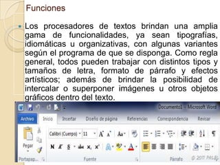 Funciones


Los procesadores de textos brindan una amplia
gama de funcionalidades, ya sean tipografías,
idiomáticas u organizativas, con algunas variantes
según el programa de que se disponga. Como regla
general, todos pueden trabajar con distintos tipos y
tamaños de letra, formato de párrafo y efectos
artísticos; además de brindar la posibilidad de
intercalar o superponer imágenes u otros objetos
gráficos dentro del texto.

 