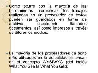 

Como ocurre con la mayoría de las
herramientas informáticas, los trabajos
realizados en un procesador de textos
pueden ser guardados en forma de
archivos,
usualmente
llamados
documentos, así como impresos a través
de diferentes medios.



La mayoría de los procesadores de texto
más utilizados en la actualidad se basan
en el concepto WYSIWYG (del inglés
What You See Is What You Get).

 