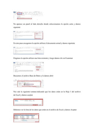 No aparece un panel al lado derecho donde seleccionamos la opción carta y damos
siguiente
En este paso escogemos la opción utilizar el documento actual y damos siguiente
Elegimos la opción utilizar una lista existente y luego damos clic en Examinar
Buscamos el archivo Base de Datos y le damos abrir
Nos sale la siguiente ventana indicando que los datos están en la Hoja 1 del archivo
de Excel y damos aceptar
Debemos ver la lista de los datos que están en el archivo de Excel y damos Aceptar
 
