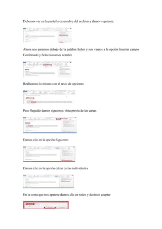 Debemos ver en la pantalla en nombre del archivo y damos siguiente:
Ahora nos paramos debajo de la palabra Señor y nos vamos a la opción Insertar campo
Combinado y Seleccionamos nombre
Realizamos lo mismo con el resto de opciones
Paso Seguido damos siguiente: vista previa de las cartas
Damos clic en la opción Siguiente:
Damos clic en la opción editar cartas individuales
En la venta que nos aparece damos clic en todos y decimos aceptar
 