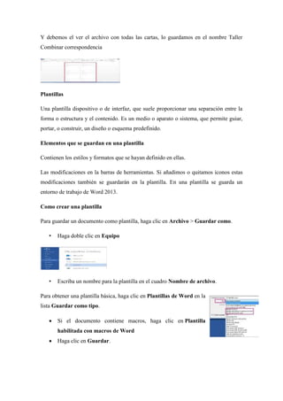 Y debemos el ver el archivo con todas las cartas, lo guardamos en el nombre Taller
Combinar correspondencia
Plantillas
Una plantilla dispositivo o de interfaz, que suele proporcionar una separación entre la
forma o estructura y el contenido. Es un medio o aparato o sistema, que permite guiar,
portar, o construir, un diseño o esquema predefinido.
Elementos que se guardan en una plantilla
Contienen los estilos y formatos que se hayan definido en ellas.
Las modificaciones en la barras de herramientas. Si añadimos o quitamos iconos estas
modificaciones también se guardarán en la plantilla. En una plantilla se guarda un
entorno de trabajo de Word 2013.
Como crear una plantilla
Para guardar un documento como plantilla, haga clic en Archivo > Guardar como.
• Haga doble clic en Equipo
• Escriba un nombre para la plantilla en el cuadro Nombre de archivo.
Para obtener una plantilla básica, haga clic en Plantillas de Word en la
lista Guardar como tipo.
 Si el documento contiene macros, haga clic en Plantilla
habilitada con macros de Word
 Haga clic en Guardar.
 