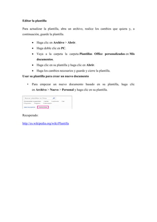 Editar la plantilla
Para actualizar la plantilla, abra un archivo, realice los cambios que quiera y, a
continuación, guarde la plantilla.
 Haga clic en Archivo > Abrir.
 Haga doble clic en PC.
 Vaya a la carpeta la carpeta Plantillas Office personalizadas en Mis
documentos.
 Haga clic en su plantilla y haga clic en Abrir.
 Haga los cambios necesarios y guarde y cierre la plantilla.
Usar su plantilla para crear un nuevo documento
• Para empezar un nuevo documento basado en su plantilla, haga clic
en Archivo > Nuevo > Personal y haga clic en su plantilla.
Recuperado:
http://es.wikipedia.org/wiki/Plantilla
 