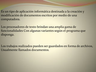 Es un tipo de aplicación informática destinada a la creación y
modificación de documentos escritos por medio de una
computadora.
Los procesadores de texto brindan una amplia gama de
funcionalidades Con algunas variantes según el programa que
disponga.
Los trabajos realizados pueden ser guardados en forma de archivos,
Usualmente llamados documentos.