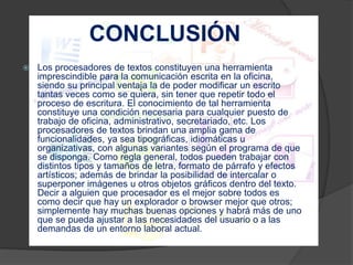 CONCLUSIÓN 
 Los procesadores de textos constituyen una herramienta 
imprescindible para la comunicación escrita en la oficina, 
siendo su principal ventaja la de poder modificar un escrito 
tantas veces como se quiera, sin tener que repetir todo el 
proceso de escritura. El conocimiento de tal herramienta 
constituye una condición necesaria para cualquier puesto de 
trabajo de oficina, administrativo, secretariado, etc. Los 
procesadores de textos brindan una amplia gama de 
funcionalidades, ya sea tipográficas, idiomáticas u 
organizativas, con algunas variantes según el programa de que 
se disponga. Como regla general, todos pueden trabajar con 
distintos tipos y tamaños de letra, formato de párrafo y efectos 
artísticos; además de brindar la posibilidad de intercalar o 
superponer imágenes u otros objetos gráficos dentro del texto. 
Decir a alguien que procesador es el mejor sobre todos es 
como decir que hay un explorador o browser mejor que otros; 
simplemente hay muchas buenas opciones y habrá más de uno 
que se pueda ajustar a las necesidades del usuario o a las 
demandas de un entorno laboral actual. 
