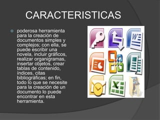 CARACTERISTICAS 
 poderosa herramienta 
para la creación de 
documentos simples y 
complejos; con ella, se 
puede escribir una 
novela, incluir gráficos, 
realizar organigramas, 
insertar objetos, crear 
tablas de contenido, 
índices, citas 
bibliográficas; en fin, 
todo lo que se necesite 
para la creación de un 
documento lo puede 
encontrar en esta 
herramienta. 
 