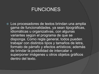 FUNCIONES 
 Los procesadores de textos brindan una amplia 
gama de funcionalidades, ya sean tipográficas, 
idiomáticas u organizativas, con algunas 
variantes según el programa de que se 
disponga. Como regla general, todos pueden 
trabajar con distintos tipos y tamaños de letra, 
formato de párrafo y efectos artísticos; además 
de brindar la posibilidad de intercalar o 
superponer imágenes u otros objetos gráficos 
dentro del texto. 
 