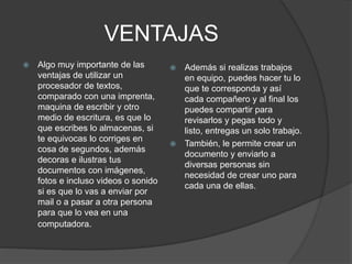 VENTAJAS 
 Algo muy importante de las 
ventajas de utilizar un 
procesador de textos, 
comparado con una imprenta, 
maquina de escribir y otro 
medio de escritura, es que lo 
que escribes lo almacenas, si 
te equivocas lo corriges en 
cosa de segundos, además 
decoras e ilustras tus 
documentos con imágenes, 
fotos e incluso videos o sonido 
si es que lo vas a enviar por 
mail o a pasar a otra persona 
para que lo vea en una 
computadora. 
 Además si realizas trabajos 
en equipo, puedes hacer tu lo 
que te corresponda y así 
cada compañero y al final los 
puedes compartir para 
revisarlos y pegas todo y 
listo, entregas un solo trabajo. 
 También, le permite crear un 
documento y enviarlo a 
diversas personas sin 
necesidad de crear uno para 
cada una de ellas. 
 
