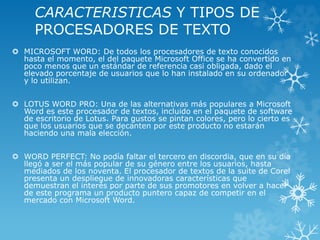 CARACTERISTICAS Y TIPOS DE 
PROCESADORES DE TEXTO 
 MICROSOFT WORD: De todos los procesadores de texto conocidos 
hasta el momento, el del paquete Microsoft Office se ha convertido en 
poco menos que un estándar de referencia casi obligada, dado el 
elevado porcentaje de usuarios que lo han instalado en su ordenador 
y lo utilizan. 
 LOTUS WORD PRO: Una de las alternativas más populares a Microsoft 
Word es este procesador de textos, incluido en el paquete de software 
de escritorio de Lotus. Para gustos se pintan colores, pero lo cierto es 
que los usuarios que se decanten por este producto no estarán 
haciendo una mala elección. 
 WORD PERFECT: No podía faltar el tercero en discordia, que en su día 
llegó a ser el más popular de su género entre los usuarios, hasta 
mediados de los noventa. El procesador de textos de la suite de Corel 
presenta un despliegue de innovadoras características que 
demuestran el interés por parte de sus promotores en volver a hacer 
de este programa un producto puntero capaz de competir en el 
mercado con Microsoft Word. 
 