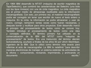 En 1964 IBM desarrolló la MT/ST (máquina de escribir magnética de 
Tape/Selectric), que combinó las características del Selectric (una bola 
con los tipos imresos) con una de cinta magnética. La cinta magnética 
era el primer medio de almacenaje reutilizable para la información 
mecanografiada. Con esto, por primera vez, el material mecanografiado 
podía ser corregido sin tener que escribir de nuevo el texto entero a 
máquina. En la cinta, la información se podía almacenar, y usar de 
nuevo, corregir, reimprimir tantas veces como fueran necesarias, y 
después borrar y reutilizar para otros proyectos. Este desarrollo marcó 
el principio del procesamiento de textos como se conoce hoy. 
También introdujo el procesamiento de textos como una idea 
y concepto definidos. El término primero fue utilizado en la 
comercialización de la IBM del MT/ST como "máquina de 
procesamiento" de textos. Era una traducción del término alemán 
textverabeitung, acuñado a finales de los años 50 por Ulrich Steinhilper, 
ingeniero de la IBM. Que lo utilizó como término más exacto para 
referirse al acto de mecanografiar. La IBM lo redefinió "para describir 
maneras electrónicas de manejar un sistema estándar de actividades de 
la oficina -- componiendo, revisando, imprimiendo, y archivando un 
documento escrito." 
 