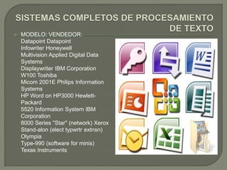  MODELO: VENDEDOR: 
Datapoint Datapoint 
Infowriter Honeywell 
Multivision Applied Digital Data 
Systems 
Displaywriter IBM Corporation 
W100 Toshiba 
Micom 2001E Philips Information 
Systems 
HP Word on HP3000 Hewlett- 
Packard 
5520 Information System IBM 
Corporation 
8000 Series "Star" (network) Xerox 
Stand-alon (elect typwrtr extnsn) 
Olympia 
Type-990 (software for minis) 
Texas Instruments 

