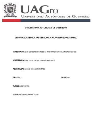 UNIVERSIDAD AUTONOMA DE GUERRERO 
UNIDAD ACADEMICA DE DERECHO, CHILPANCINGO GUERRERO 
MATERIA: MANEJO DE TECNOLOGIAS DE LA INFORMACIÓN Y COMUNICACIÓN (TICS) 
MAESTRO(A): M.C PERLA ELIZABETH VENTURA RAMOS 
ALUMNO(A): SERGIO CASTAÑON RAMOS 
GRADO: 1° GRUPO: D 
TURNO: VESPERTINO 
TEMA: PROCESADORES DE TEXTO 
 