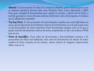  Abiword.- Es el procesador de textos de la empresa Cyberfran, posee versiones para su uso 
en sistemas operativos diversos tales como Windows, Unix, Linux, Macintosh, y QNX. 
Posee gran variedad de herramientas para realizar la creación y edición de los textos, y 
permite guardad en varios formatos además del formato nativo del programa. Se destaca 
que su adquisición es gratuita. 
 Tiny EasyWord.- Es otro procesador de textos bastante completo, pero suele dificultarse su 
uso ya que la disposición de los botones y barras de herramientas, no es la más usual como 
en los procesadores de textos anteriores. Posee herramientas propias como en la que se 
puede convertir directamente archivos de textos comprimidos en Zip o los archivos HTML 
para su uso. 
 Writer de OpenOffice.- Posee todas las herramientas y funcionalidades comunes a los 
procesadores de textos más habituales, tales como las herramientas de edición de textos, 
cambios de letras, tamaños de las mismas, colores, edición de imágenes, hipervínculos, 
tablas, macros etc. 
 