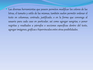  Las diversas herramientas que poseen permiten modificar los colores de las 
letras, el tamaño y estilo de las mismas, también suelen permitir ordenar el 
texto en columnas, centrado, justificado, o en la forma que convenga al 
usuario para cada caso en particular, así como agregar sangrías, o poner 
negritas y resaltados a párrafos o secciones específicas dentro del texto, 
agregar imágenes, gráficas e hipervínculos entre otras posibilidades. 
 