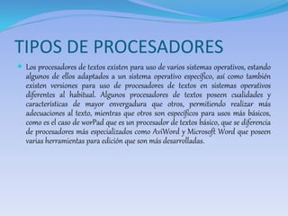 TIPOS DE PROCESADORES 
 Los procesadores de textos existen para uso de varios sistemas operativos, estando 
algunos de ellos adaptados a un sistema operativo específico, así como también 
existen versiones para uso de procesadores de textos en sistemas operativos 
diferentes al habitual. Algunos procesadores de textos poseen cualidades y 
características de mayor envergadura que otros, permitiendo realizar más 
adecuaciones al texto, mientras que otros son específicos para usos más básicos, 
como es el caso de worPad que es un procesador de textos básico, que se diferencia 
de procesadores más especializados como AviWord y Microsoft Word que poseen 
varias herramientas para edición que son más desarrolladas. 
 