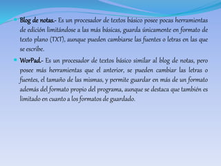  Blog de notas.- Es un procesador de textos básico posee pocas herramientas 
de edición limitándose a las más básicas, guarda únicamente en formato de 
texto plano (TXT), aunque pueden cambiarse las fuentes o letras en las que 
se escribe. 
 WorPad.- Es un procesador de textos básico similar al blog de notas, pero 
posee más herramientas que el anterior, se pueden cambiar las letras o 
fuentes, el tamaño de las mismas, y permite guardar en más de un formato 
además del formato propio del programa, aunque se destaca que también es 
limitado en cuanto a los formatos de guardado. 
 