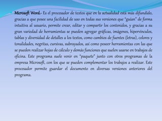 Microsoft Word.- Es el procesador de textos que en la actualidad está más difundido, 
gracias a que posee una facilidad de uso en todas sus versiones que “guían” de forma 
intuitiva al usuario, permite crear, editar y compartir los contenidos, y gracias a su 
gran variedad de herramientas se pueden agregar gráficas, imágenes, hipervínculos, 
tablas y diversidad de detalles a los textos, como cambios de fuentes (letras), colores y 
tonalidades, negritas, cursivas, subrayados, así como poseer herramientas con las que 
se pueden realizar hojas de cálculo y demás funciones que suelen usarse en trabajos de 
oficina. Este programa suele venir en “paquete” junto con otros programas de la 
empresa Microsoft, con los que se pueden complementar los trabajos a realizar. Este 
procesador permite guardar el documento en diversas versiones anteriores del 
programa. 
 