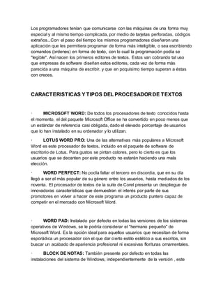 Los programadores tenían que comunicarse con las máquinas de una forma muy 
especial y al mismo tiempo complicada, por medio de tarjetas perforadas, códigos 
extraños...Con el paso del tiempo los mismos programadores diseñaron una 
aplicación que les permitiera programar de forma más inteligible, o sea escribiendo 
comandos (ordenes) en forma de texto, con lo cual la programación podía se 
"legible". Así nacen los primeros editores de textos. Estos van cobrando tal uso 
que empresas de software diseñan estos editores, cada vez de forma más 
parecida a una máquina de escribir, y que en poquísimo tiempo superan a éstas 
con creces. 
CARACTERISTICAS Y TIPOS DEL PROCESADOR DE TEXTOS 
· MICROSOFT WORD: De todos los procesadores de texto conocidos hasta 
el momento, el del paquete Microsoft Office se ha convertido en poco menos que 
un estándar de referencia casi obligada, dado el elevado porcentaje de usuarios 
que lo han instalado en su ordenador y lo utilizan. 
· LOTUS WORD PRO: Una de las alternativas más populares a Microsoft 
Word es este procesador de textos, incluido en el paquete de software de 
escritorio de Lotus. Para gustos se pintan colores, pero lo cierto es que los 
usuarios que se decanten por este producto no estarán haciendo una mala 
elección. 
· WORD PERFECT: No podía faltar el tercero en discordia, que en su día 
llegó a ser el más popular de su género entre los usuarios, hasta mediados de los 
noventa. El procesador de textos de la suite de Corel presenta un despliegue de 
innovadoras características que demuestran el interés por parte de sus 
promotores en volver a hacer de este programa un producto puntero capaz de 
competir en el mercado con Microsoft Word. 
· WORD PAD: Instalado por defecto en todas las versiones de los sistemas 
operativos de Windows, se le podría considerar el "hermano pequeño" de 
Microsoft Word. Es la opción ideal para aquellos usuarios que necesitan de forma 
esporádica un procesador con el que dar cierto estilo estético a sus escritos, sin 
buscar un acabado de apariencia profesional ni excesivas florituras ornamentales. 
· BLOCK DE NOTAS: También presente por defecto en todas las 
instalaciones del sistema de Windows, independientemente de la versión , este 
 