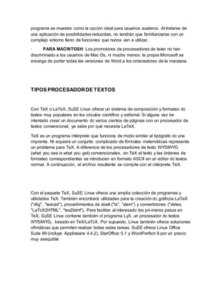 programa se muestra como la opción ideal para usuarios austeros. Al tratarse de 
una aplicación de posibilidades reducidas, no tendrán que familiarizarse con un 
complejo entorno lleno de funciones que nunca van a utilizar. 
· PARA MACINTOSH: Los promotores de procesadores de texto no han 
discriminado a los usuarios de Mac Os, ni mucho menos: la propia Microsoft se 
encarga de portar todas las versiones de Word a los ordenadores de la manzana. 
TIPOS PROCESADOR DE TEXTOS 
Con TeX o LaTeX, SuSE Linux ofrece un sistema de composición y formateo dc 
textos muy populares en los círculos científico y editorial. Si alguna vez be 
intentado crear un documento dc varios cientos de páginas con un procesador de 
textos convencional, ya sabe por qué necesita LaTeX. 
TeX es un programa intérprete que funciona de modo similar al tipógrafo dc una 
imprenta. Ni siquiera un conjunto complicado de fórmulas matemáticas representa 
un problema para TeX. A diferencia de los procesadores de texto WYSIWYG 
(what you see is what you get) convencionales, en TeX el texto y las órdenes de 
formateo correspondientes se introducen en formato ASCII en un editor dc textos 
normal. A continuación, el archivo resultante se compile con el intérprete TeX. 
Con el paquete TeX, SuSE Linux ofrece una amplia colección de programas y 
utilidades TeX. También encontrará utilidades para la creación dc gráficos LaTeX 
("xfig", "texcad"), procedimientos de sbell ("ts", "xtem") y convertidores ("detex, 
"LaTcX2HTML", "tex2btml"). Para facilitar al interesado los pri­meros 
pasos en 
TeX, SuSE Linux contiene también cl programa LyX, un procesador dc textos 
WYSIWYG, basado en TeX/LaTcX. Por supuesto, Linux también ofrece soluciones 
ofimáticas que permiten realizar todas estas tareas. SuSE ofrece Linux Office 
Suite 99 (incluye Applixware 4.4.2), StarOffice 5.1 y WordPerfect 8 por un precio 
muy asequible 
